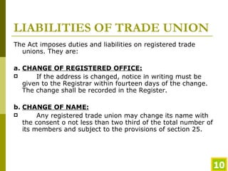 LIABILITIES OF TRADE UNION The Act imposes duties and liabilities on registered trade unions. They are: a. CHANGE OF REGISTERED OFFICE:   If the address is changed, notice in writing must be given to the Registrar within fourteen days of the change. The change shall be recorded in the Register. b. CHANGE OF NAME: Any registered trade union may change its name with the consent o not less than two third of the total number of its members and subject to the provisions of section 25.  