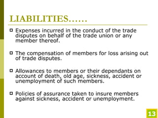 LIABILITIES…… Expenses incurred in the conduct of the trade disputes on behalf of the trade union or any member thereof. The compensation of members for loss arising out of trade disputes. Allowances to members or their dependants on account of death, old age, sickness, accident or unemployment of such members. Policies of assurance taken to insure members against sickness, accident or unemployment. 