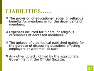 LIABILITIES…… The provision of educational, social or religious benefits for members or for the dependants of members. Expenses incurred for funeral or religious ceremonies of deceased members. The upkeep of a periodical published mainly for the purpose of discussing questions affecting employers or workmen as such. Any other object notified by the appropriate Government in the Official Gazette. 