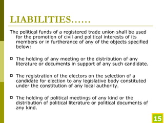 LIABILITIES…… The political funds of a registered trade union shall be used for the promotion of civil and political interests of its members or in furtherance of any of the objects specified below: The holding of any meeting or the distribution of any literature or documents in support of any such candidate. The registration of the electors on the selection of a candidate for election to any legislative body constituted under the constitution of any local authority. The holding of political meetings of any kind or the distribution of political literature or political documents of any kind. 