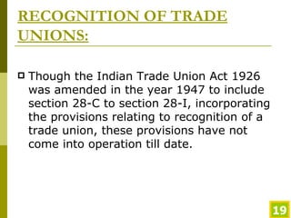 RECOGNITION OF TRADE UNIONS: Though the Indian Trade Union Act 1926 was amended in the year 1947 to include section 28-C to section 28-I, incorporating the provisions relating to recognition of a trade union, these provisions have not come into operation till date.  