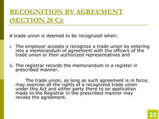 RECOGNITION BY AGREEMENT (SECTION 28 C): A trade union is deemed to be recognized when: i. The employer accepts o recognize a trade union by entering into a memorandum of agreement with the officers of the trade union or their authorized representatives and ii. The registrar records the memorandum in a register in prescribed manner.  The trade union, as long as such agreement is in force, may exercise all the rights of a recognized trade union under this Act and either party there to on application made to the Registrar in the prescribed manner may revoke the agreement.  