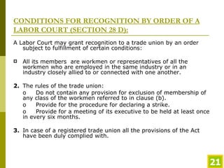 CONDITIONS FOR RECOGNITION BY ORDER OF A LABOR COURT (SECTION 28 D): A Labor Court may grant recognition to a trade union by an order subject to fulfillment of certain conditions: All its members  are workmen or representatives of all the workmen who are employed in the same industry or in an industry closely allied to or connected with one another.  2. The rules of the trade union: o Do not contain any provision for exclusion of membership of any class of the workmen referred to in clause (b).  o Provide for the procedure for declaring a strike. o Provide for a meeting of its executive to be held at least once in every six months. 3. In case of a registered trade union all the provisions of the Act have been duly complied with.  