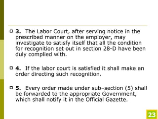 3. The Labor Court, after serving notice in the prescribed manner on the employer, may investigate to satisfy itself that all the condition for recognition set out in section 28-D have been duly complied with.  4. If the labor court is satisfied it shall make an order directing such recognition. 5. Every order made under sub–section (5) shall be forwarded to the appropriate Government, which shall notify it in the Official Gazette. 
