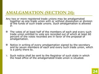 AMALGAMATION (SECTION 24): Any two or more registered trade unions may be amalgamated together as one trade union with or without dissolution or division of the funds of such trade unions. Such amalgamation is allowed if: The votes of at least half of the members of each and every such trade union entitled to vote are recorded out of which at least   60 percent of the votes recorded are in favor of the proposal of amalgamation. Notice in writing of every amalgamation signed by the secretary and by seven members of each and every such trade union, which   is a party there to. Such notice shall be sent to the Registrar of such state in which the head office of the amalgamated trade union is situated. 