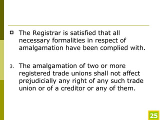 The Registrar is satisfied that all necessary formalities in respect of amalgamation have been complied with. The amalgamation of two or more registered trade unions shall not affect prejudicially any right of any such trade union or of a creditor or any of them.  