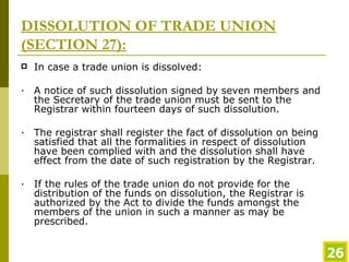 DISSOLUTION OF TRADE UNION (SECTION 27): In case a trade union is dissolved: · A notice of such dissolution signed by seven members and the Secretary of the trade union must be sent to the Registrar within fourteen days of such dissolution.  · The registrar shall register the fact of dissolution on being satisfied that all the formalities in respect of dissolution have been complied with and the dissolution shall have effect from the date of such registration by the Registrar.  · If the rules of the trade union do not provide for the distribution of the funds on dissolution, the Registrar is authorized by the Act to divide the funds amongst the members of the union in such a manner as may be prescribed. 