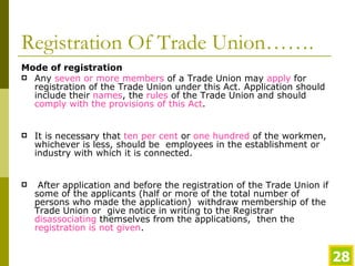 Registration Of Trade Union……. Mode of registration Any  seven or more members  of a Trade Union may  apply  for registration of the Trade Union under this Act. Application should include their  names , the  rules  of the Trade Union and should  comply with the provisions of this Act . It is necessary that  ten per cent  or  one hundred  of the workmen, whichever is less, should be  employees in the establishment or industry with which it is connected.   After application and before the registration of the Trade Union if some of the applicants (half or more of the total number of persons who made the application)  withdraw membership of the Trade Union or  give notice in writing to the Registrar  disassociating  themselves from the applications,  then the  registration is not given . 