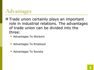 Advantages Trade union certainly plays an important role in industrial relations. The advantages of trade union can be divided into the three: Advantages To Workers Advantages To Employer Advantages To Society 