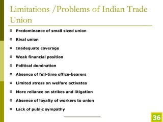 Limitations /Problems of Indian Trade Union Predominance of small sized union Rival union   Inadequate coverage Weak financial position   Political domination Absence of full-time office-bearers   Limited stress on welfare activates More reliance on strikes and litigation   Absence of loyalty of workers to union   Lack of public sympathy   