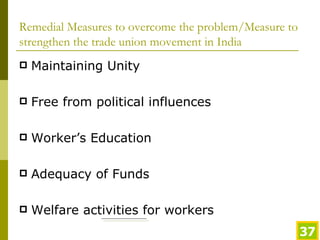 Remedial Measures to overcome the problem/Measure to strengthen the trade union movement in India Maintaining Unity Free from political influences Worker’s Education Adequacy of Funds Welfare activities for workers 