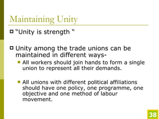 Maintaining Unity “Unity is strength “ Unity among the trade unions can be maintained in different ways- All workers should join hands to form a single union to represent all their demands. All unions with different political affiliations should have one policy, one programme, one objective and one method of labour movement. 