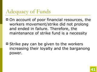 Adequacy of Funds On account of poor financial resources, the workers movement/strike did not prolong and ended in failure. Therefore, the maintenance of strike fund is a necessity Strike pay can be given to the workers increasing their loyalty and the barganong power. 