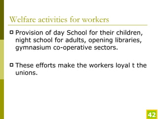 Welfare activities for workers Provision of day School for their children, night school for adults, opening libraries, gymnasium co-operative sectors. These efforts make the workers loyal t the unions. 