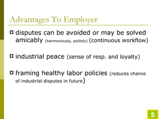 Advantages To Employer disputes can be avoided or may be solved amicably  (harmoniously, politely)  (continuous workflow) industrial peace  (sense of resp. and loyalty) framing healthy labor policies  (reduces chance of industrial disputes in future ) 
