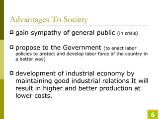 Advantages To Society gain sympathy of general public  (in crisis) propose to the Government  (to enact labor policies to protect and develop labor force of the country in a better way) development of industrial economy by maintaining good industrial relations It will result in higher and better production at lower costs.  