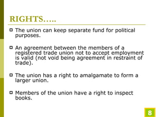 RIGHTS….. The union can keep separate fund for political purposes. An agreement between the members of a registered trade union not to accept employment is valid (not void being agreement in restraint of trade). The union has a right to amalgamate to form a larger union. Members of the union have a right to inspect books. 