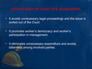 ADVANTAGES OF COLECTIVE BARGAINING

• It avoids unnecessary legal proceedings and the issue is 
  sorted out of the Court.

• It promotes worker’s democracy and worker’s 
  participation in management.

• It eliminates unnecessary expenditure and avoids 
  bitterness among involved parties.
 