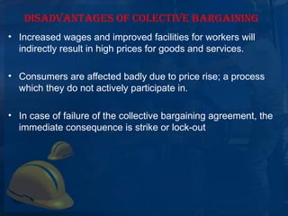 DISADVANTAGES OF COLECTIVE BARGAINING
• Increased wages and improved facilities for workers will 
  indirectly result in high prices for goods and services.

• Consumers are affected badly due to price rise; a process 
  which they do not actively participate in.

• In case of failure of the collective bargaining agreement, the 
  immediate consequence is strike or lock-out
 