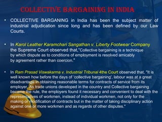 COLLECTIVE BARGAINING IN INDIA
•   COLLECTIVE  BARGANING  in  India  has  been  the  subject  matter  of 
    industrial  adjudication  since  long  and  has  been  defined  by  our  Law 
    Courts.

•   In Karol Leather Karamchari Sangathan v. Liberty Footwear Company 
    the Supreme Court observed that,“Collective bargaining is a technique 
    by which dispute as to conditions of employment is resolved amicably 
    by agreement rather than coercion." 

•   In Ram Prasad Viswakarma v. Industrial Tribunal 4the Court observed that, "It is 
    well known how before the days of ‘collective bargaining', labour was at a great 
    disadvantage in obtaining reasonable terms for contracts of service from its 
    employer. As trade unions developed in the country and Collective bargaining 
    became the rule, the employers found it necessary and convenient to deal with the 
    representatives of workmen, instead of individual workmen, not only for the 
    making or modification of contracts but in the matter of taking disciplinary action 
    against one or more workmen and as regards of other disputes."
 