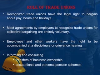 ROLE OF TRADE UNIONS
• Recognized  trade  unions  have  the  legal  right  to  bargain 
  about pay, hours and holidays.

• Most agreements by employers to recognize trade unions for 
  collective bargaining are entirely voluntary.

• Employees  and  other  workers  have  the  right  to  be 
  accompanied at a disciplinary or grievance hearing

• Informing and consulting
       • transfers of business ownership
       • occupational and personal pension schemes
 