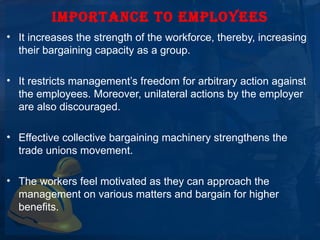 IMPORTANCE TO EMPLOYEES
• It increases the strength of the workforce, thereby, increasing 
  their bargaining capacity as a group.

• It restricts management’s freedom for arbitrary action against 
  the employees. Moreover, unilateral actions by the employer 
  are also discouraged.

• Effective collective bargaining machinery strengthens the 
  trade unions movement.

• The workers feel motivated as they can approach the 
  management on various matters and bargain for higher 
  benefits.
 