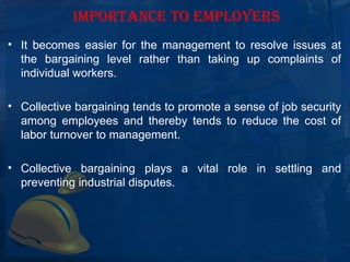IMPORTANCE TO EMPLOYERS
• It  becomes  easier  for  the  management  to  resolve  issues  at 
  the  bargaining  level  rather  than  taking  up  complaints  of 
  individual workers.

• Collective bargaining tends to promote a sense of job security 
  among  employees  and  thereby  tends  to  reduce  the  cost  of 
  labor turnover to management.

• Collective  bargaining  plays  a  vital  role  in  settling  and 
  preventing industrial disputes.
 