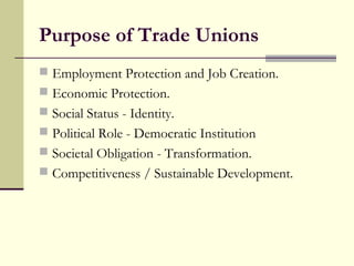 Purpose of Trade Unions
 Employment Protection and Job Creation.
 Economic Protection.
 Social Status - Identity.
 Political Role - Democratic Institution
 Societal Obligation - Transformation.
 Competitiveness / Sustainable Development.
 