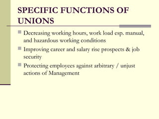 SPECIFIC FUNCTIONS OF
UNIONS
 Decreasing working hours, work load esp. manual,
  and hazardous working conditions
 Improving career and salary rise prospects & job
  security
 Protecting employees against arbitrary / unjust
  actions of Management
 