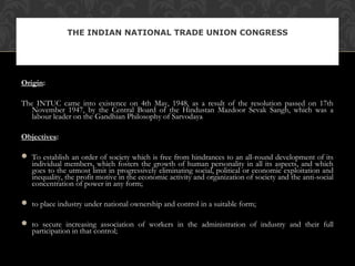 Origin:
The INTUC came into existence on 4th May, 1948, as a result of the resolution passed on 17th
November 1947, by the Central Board of the Hindustan Mazdoor Sevak Sangh, which was a
labour leader on the Gandhian Philosophy of Sarvodaya
Objectives:
 To establish an order of society which is free from hindrances to an all-round development of its
individual members, which fosters the growth of human personality in all its aspects, and which
goes to the utmost limit in progressively eliminating social, political or economic exploitation and
inequality, the profit motive in the economic activity and organization of society and the anti-social
concentration of power in any form;
 to place industry under national ownership and control in a suitable form;
 to secure increasing association of workers in the administration of industry and their full
participation in that control;
THE INDIAN NATIONAL TRADE UNION CONGRESS
 