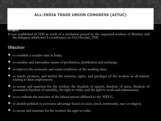 Origin:
It was established in 1920 as result of a resolution passed by the organized workers of Bombay and
the delegates which met I a conference on 31st October, 1920.
Objectives:
 to establish a socialist state in India;
 to socialize and nationalize means of production, distribution and exchange;
 to improve the economic and social conditions of the working class;
 to watch, promote, and further the interests, rights, and privileges of the workers in all matters
relating to their employment;
 to secure and maintain for the workers the freedom of speech, freedom of press, freedom of
association freedom of assembly, the right to strike, and the right to work and maintenance;
 to co-ordinate the activities of the labour unions affiliated to the AITUC;
 to abolish political or economic advantage based on caste, creed, community, race or religion;
 to secure and maintain for the workers the right to strike
ALL-INDIA TRADE UNION CONGRESS (AITUC)
 