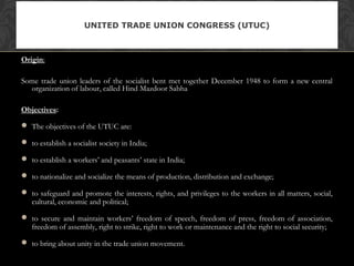 Origin:
Some trade union leaders of the socialist bent met together December 1948 to form a new central
organization of labour, called Hind Mazdoor Sabha
Objectives:
 The objectives of the UTUC are:
 to establish a socialist society in India;
 to establish a workers’ and peasants’ state in India;
 to nationalize and socialize the means of production, distribution and exchange;
 to safeguard and promote the interests, rights, and privileges to the workers in all matters, social,
cultural, economic and political;
 to secure and maintain workers’ freedom of speech, freedom of press, freedom of association,
freedom of assembly, right to strike, right to work or maintenance and the right to social security;
 to bring about unity in the trade union movement.
UNITED TRADE UNION CONGRESS (UTUC)
 