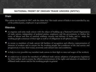 Origin
This union was founded in 1967, with the claim that “this trade union of India is not controlled by any
of the political party, employers or government.”
Objectives:
 to organize and unite trade unions with the object of building up a National Central Organisation
of trade unions, independent of political parties, employers and the government, to further the
cause of labour and that of national solidarity security and defence of India, and to make the
working people conscious of their right as well as of obligations in all spheres of life;
 to secure to members of trade unions full facilities of recognition and effective representation of
interests of workers and to ensure for the working people fair conditions of life and service and
progressively to raise their social, economic and cultural state and conditions;
 to help in every possible way member trade unions in their fight to raise real wages of the workers;
 to endeavour to secure for members of affiliated trade unions adoption of progressive legislation
for their welfare and to ensure the effective environment of the rights and interests of members of
affiliated trade unions and for the working people in general.
NATIONAL FRONT OF INDIAN TRADE UNIONS (NFITU)
 