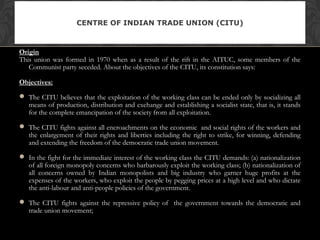 Origin
This union was formed in 1970 when as a result of the rift in the AITUC, some members of the
Communist party seceded. About the objectives of the CITU, its constitution says:
Objectives:
 The CITU believes that the exploitation of the working class can be ended only by socializing all
means of production, distribution and exchange and establishing a socialist state, that is, it stands
for the complete emancipation of the society from all exploitation.
 The CITU fights against all encroachments on the economic and social rights of the workers and
the enlargement of their rights and liberties including the right to strike, for winning, defending
and extending the freedom of the democratic trade union movement.
 In the fight for the immediate interest of the working class the CITU demands: (a) nationalization
of all foreign monopoly concerns who barbarously exploit the working class; (b) nationalization of
all concerns owned by Indian monopolists and big industry who garner huge profits at the
expenses of the workers, who exploit the people by pegging prices at a high level and who dictate
the anti-labour and anti-people policies of the government.
 The CITU fights against the repressive policy of the government towards the democratic and
trade union movement;
CENTRE OF INDIAN TRADE UNION (CITU)
 