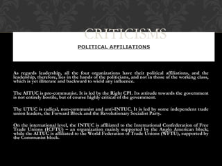 As regards leadership, all the four organizations have their political affiliations, and the
leadership, therefore, lies in the hands of the politicians, and not in those of the working class,
which is yet illiterate and backward to wield any influence.
The AITUC is pro-communist. It is led by the Right CPI. Its attitude towards the government
is not entirely hostile, but of course highly critical of the government.
The UTUC is radical, non-communist and anti-INTUC. It is led by some independent trade
union leaders, the Forward Block and the Revolutionary Socialist Party.
On the international level, the INTUC is affiliated to the International Confederation of Free
Trade Unions (ICFTU) – an organization mainly supported by the Anglo American block;
while the AITUC is affiliated to the World Federation of Trade Unions (WFTU), supported by
the Communist block.
POLITICAL AFFILIATIONS
CRITICISMS
 
