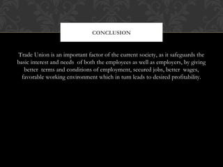 Trade Union is an important factor of the current society, as it safeguards the
basic interest and needs of both the employees as well as employers, by giving
better terms and conditions of employment, secured jobs, better wages,
favorable working environment which in turn leads to desired profitability.
CONCLUSION
 