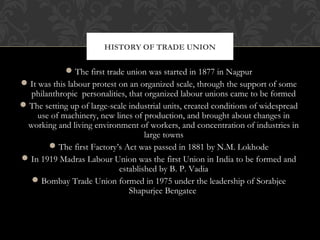 The first trade union was started in 1877 in Nagpur
It was this labour protest on an organized scale, through the support of some
philanthropic personalities, that organized labour unions came to be formed
The setting up of large-scale industrial units, created conditions of widespread
use of machinery, new lines of production, and brought about changes in
working and living environment of workers, and concentration of industries in
large towns
The first Factory’s Act was passed in 1881 by N.M. Lokhode
In 1919 Madras Labour Union was the first Union in India to be formed and
established by B. P. Vadia
Bombay Trade Union formed in 1975 under the leadership of Sorabjee
Shapurjee Bengatee
HISTORY OF TRADE UNION
 