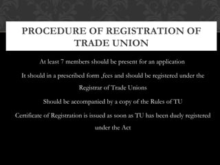 At least 7 members should be present for an application
It should in a prescribed form ,fees and should be registered under the
Registrar of Trade Unions
Should be accompanied by a copy of the Rules of TU
Certificate of Registration is issued as soon as TU has been duely registered
under the Act
PROCEDURE OF REGISTRATION OF
TRADE UNION
 