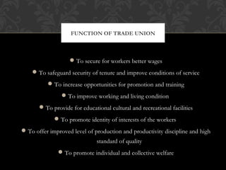To secure for workers better wages
To safeguard security of tenure and improve conditions of service
To increase opportunities for promotion and training
To improve working and living condition
To provide for educational cultural and recreational facilities
To promote identity of interests of the workers
To offer improved level of production and productivity discipline and high
standard of quality
To promote individual and collective welfare
FUNCTION OF TRADE UNION
 