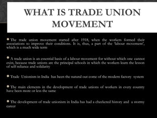 The trade union movement started after 1918, when the workers formed their
associations to improve their conditions. It is, thus, a part of the ‘labour movement’,
which is a much wide term
A trade union is an essential basis of a labour movement for without which one cannot
exist, because trade unions are the principal schools in which the workers learn the lesson
of self-reliance and solidarity
Trade Unionism in India has been the natural out come of the modern factory system
The main elements in the development of trade unions of workers in every country
have been more or less the same
The development of trade unionism in India has had a checkered history and a stormy
career
WHAT IS TRADE UNION
MOVEMENT
 