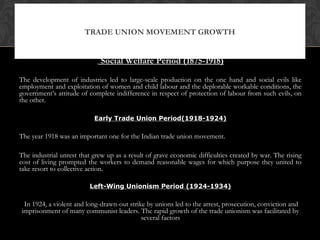 Social Welfare Period (1875-1918)
The development of industries led to large-scale production on the one hand and social evils like
employment and exploitation of women and child labour and the deplorable workable conditions, the
government’s attitude of complete indifference in respect of protection of labour from such evils, on
the other.
Early Trade Union Period(1918-1924)
The year 1918 was an important one for the Indian trade union movement.
The industrial unrest that grew up as a result of grave economic difficulties created by war. The rising
cost of living prompted the workers to demand reasonable wages for which purpose they united to
take resort to collective action.
Left-Wing Unionism Period (1924-1934)
In 1924, a violent and long-drawn-out strike by unions led to the arrest, prosecution, conviction and
imprisonment of many communist leaders. The rapid growth of the trade unionism was facilitated by
several factors
TRADE UNION MOVEMENT GROWTH
 