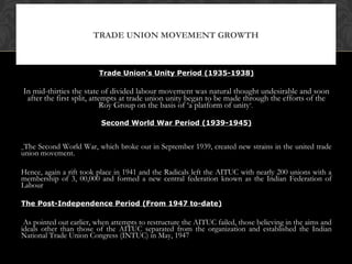 Trade Union’s Unity Period (1935-1938)
In mid-thirties the state of divided labour movement was natural thought undesirable and soon
after the first split, attempts at trade union unity began to be made through the efforts of the
Roy Group on the basis of ‘a platform of unity’.
Second World War Period (1939-1945)
The Second World War, which broke out in September 1939, created new strains in the united trade
union movement.
Hence, again a rift took place in 1941 and the Radicals left the AITUC with nearly 200 unions with a
membership of 3, 00,000 and formed a new central federation known as the Indian Federation of
Labour
The Post-Independence Period (From 1947 to-date)
As pointed out earlier, when attempts to restructure the AITUC failed, those believing in the aims and
ideals other than those of the AITUC separated from the organization and established the Indian
National Trade Union Congress (INTUC) in May, 1947
TRADE UNION MOVEMENT GROWTH
 