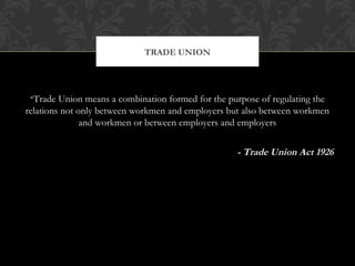 •Trade Union means a combination formed for the purpose of regulating the
relations not only between workmen and employers but also between workmen
and workmen or between employers and employers
- Trade Union Act 1926
TRADE UNION
 