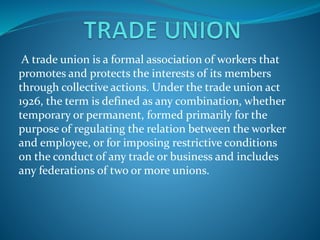 A trade union is a formal association of workers that
promotes and protects the interests of its members
through collective actions. Under the trade union act
1926, the term is defined as any combination, whether
temporary or permanent, formed primarily for the
purpose of regulating the relation between the worker
and employee, or for imposing restrictive conditions
on the conduct of any trade or business and includes
any federations of two or more unions.
 