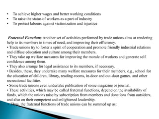 • To achieve higher wages and better working conditions
• To raise the status of workers as a part of industry
• To protect labours against victimization and injustice
Fraternal Functions Another set of activities performed by trade unions aims at rendering
help to its members in times of need, and improving their efficiency.
• Trade unions try to foster a spirit of cooperation and promote friendly industrial relations
and diffuse education and culture among their members.
• They take up welfare measures for improving the morale of workers and generate self
confidence among them.
• They also arrange for legal assistance to its members, if necessary.
• Besides, these, they undertake many welfare measures for their members, e.g., school for
the education of children, library, reading-rooms, in-door and out-door games, and other
recreational facilities.
• Some trade unions even undertake publication of some magazine or journal.
• These activities, which may be called fraternal functions, depend on the availability of
funds, which the unions raise by subscription from members and donations from outsiders,
and also on their competent and enlightened leadership.
• Thus, the fraternal functions of trade unions can be summed up as:
 