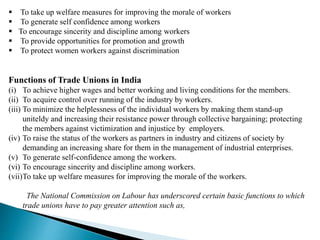  To take up welfare measures for improving the morale of workers
 To generate self confidence among workers
 To encourage sincerity and discipline among workers
 To provide opportunities for promotion and growth
 To protect women workers against discrimination
Functions of Trade Unions in India
(i) To achieve higher wages and better working and living conditions for the members.
(ii) To acquire control over running of the industry by workers.
(iii) To minimize the helplessness of the individual workers by making them stand-up
uniteldy and increasing their resistance power through collective bargaining; protecting
the members against victimization and injustice by employers.
(iv) To raise the status of the workers as partners in industry and citizens of society by
demanding an increasing share for them in the management of industrial enterprises.
(v) To generate self-confidence among the workers.
(vi) To encourage sincerity and discipline among workers.
(vii)To take up welfare measures for improving the morale of the workers.
The National Commission on Labour has underscored certain basic functions to which
trade unions have to pay greater attention such as,
 