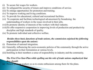 (i) To secure fair wages for workers.
(ii) To safeguard the security of tenure and improve conditions of service.
(iii) To enlarge opportunities for promotion and training.
(iv) To improve working and living conditions.
(v) To provide for educational, cultural and recreational facilities.
(vi) To cooperate and facilitate technological advancement by broadening the
understanding of workers in the issues involved in their jobs.
(vii)To promote identity of interests of the workers with their industry.
(viii)To offer responsive cooperation in improving levels of production and productivity
discipline and high standards of quality.
(ix) To promote individual and collective welfare.
Besides these basic functions of trade unions, the commission enjoined the following
responsibilities upon the unions:
(i) Promotion of national integration.
(ii) Generally, influencing the socio-economic policies of the community through the active
participation in their formulation at various levels.
(iii) Instilling in their members a sense of responsibility to industry and the community.
The First Five-Year-Plan while spelling out the role of trade unions emphasized that
they should:
(a) Present plans to workers so as to create enthusiasm among them for the plans.
 