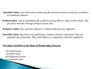Anarchist Union: such union aim at destroying the present economic system by resorting to
revolutionary measure.
Political union: seek to redistribute the wealth by giving effective share to the workers. The
get power basically through political actions only.
Predatory union: they seek their objectives without sticking to any approach.
Guerrilla Union: they believe in exploitation, violence and non cooperation. They are
generally non democratic. They don't believe in cooperation with their employees
(B) Union Classified on the Basis of Membership Structure
(I) Craft Unions
(ii) Staff Union
(iii) Industrial Unions
(iv) General Union
 