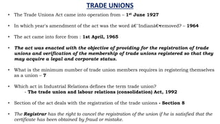 TRADE UNIONS
• The Trade Unions Act came into operation from – 1st June 1927
• In which year's amendment of the act was the word â€˜Indianâ€•removed? – 1964
• The act came into force from : 1st April, 1965
• The act was enacted with the objective of providing for the registration of trade
unions and verification of the membership of trade unions registered so that they
may acquire a legal and corporate status.
• What is the minimum number of trade union members requires in registering themselves
as a union – 7
• Which act in Industrial Relations defines the term trade union?
- The trade union and labour relations (consolidation) Act, 1992
• Section of the act deals with the registration of the trade unions - Section 8
• The Registrar has the right to cancel the registration of the union if he is satisfied that the
certificate has been obtained by fraud or mistake.
 