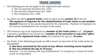 TRADE UNIONS
• The following acts do not apply to the registered trade unions:
a. The Co-operative Societies Act, 1912
b. The Societies Registration Act, 1860
c. The Companies Act, 1956
• An object on which general funds could be spent as per section 15 of the act
The payment of expenses for the administration of trade union or any member
thereof (Payment to buy goods required for the enterprise , Payment of employees in
the factory establishment are not part of the same)
• The minimum age to be registered as a member of the trade union is of : 15 years.
• A person is qualified to be chosen as a member of the executive or any other office
bearer of the registered trade union if he attained the age of : 18 years
• On which of the following grounds an office bearer or executive of the trade union be
disqualified
A. Has been convicted by the court of any offence involving moral turpitude
B. Has not attained the age of 18 years
However, ” Is not working with any establishment “ is not part of a reason for trade
union be disqualified.
 